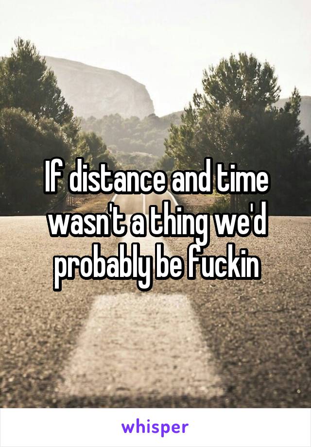 If distance and time wasn't a thing we'd probably be fuckin