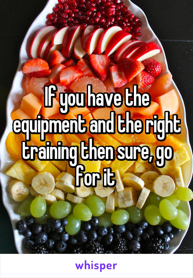 If you have the equipment and the right training then sure, go for it 