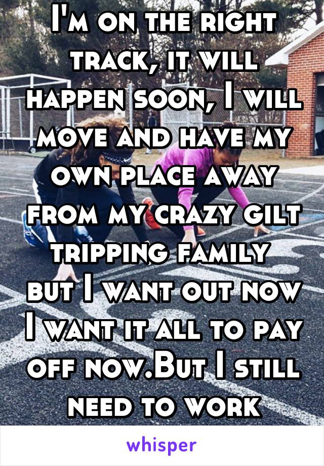 I'm on the right track, it will happen soon, I will move and have my own place away from my crazy gilt tripping family  but I want out now I want it all to pay off now.But I still need to work harder 