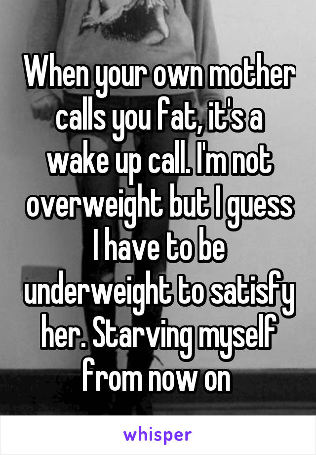 When your own mother calls you fat, it's a wake up call. I'm not overweight but I guess I have to be underweight to satisfy her. Starving myself from now on 