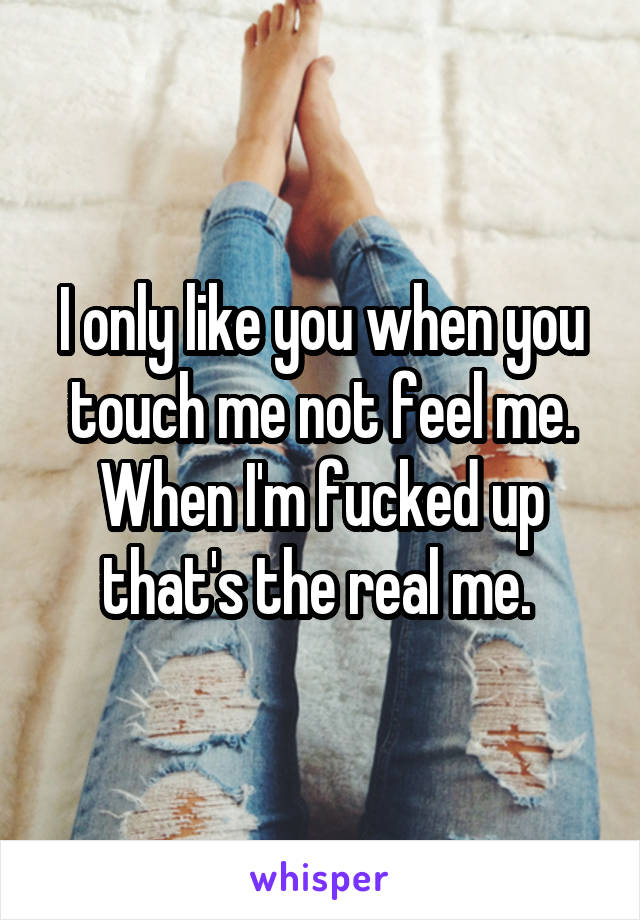 I only like you when you touch me not feel me. When I'm fucked up that's the real me. 