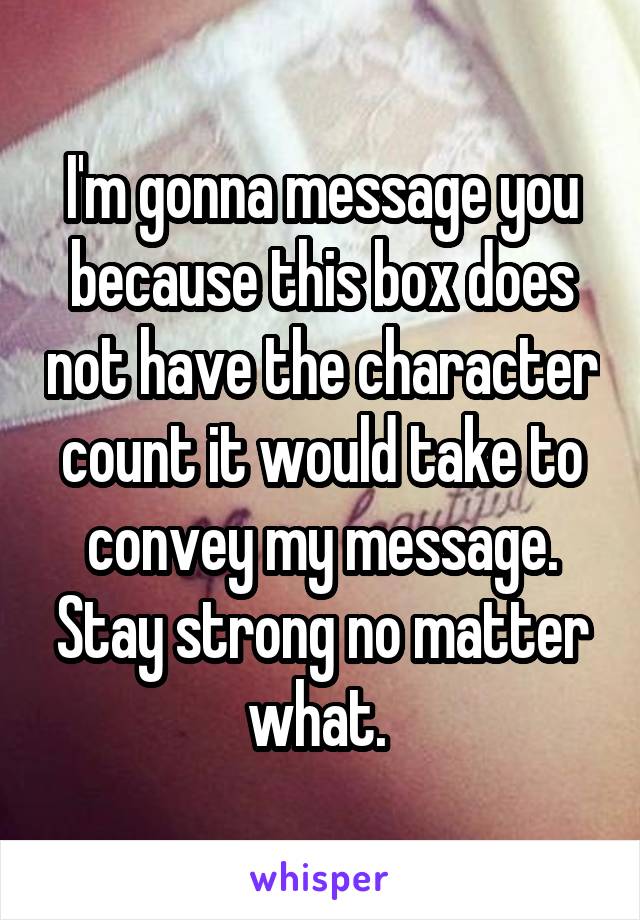 I'm gonna message you because this box does not have the character count it would take to convey my message. Stay strong no matter what. 