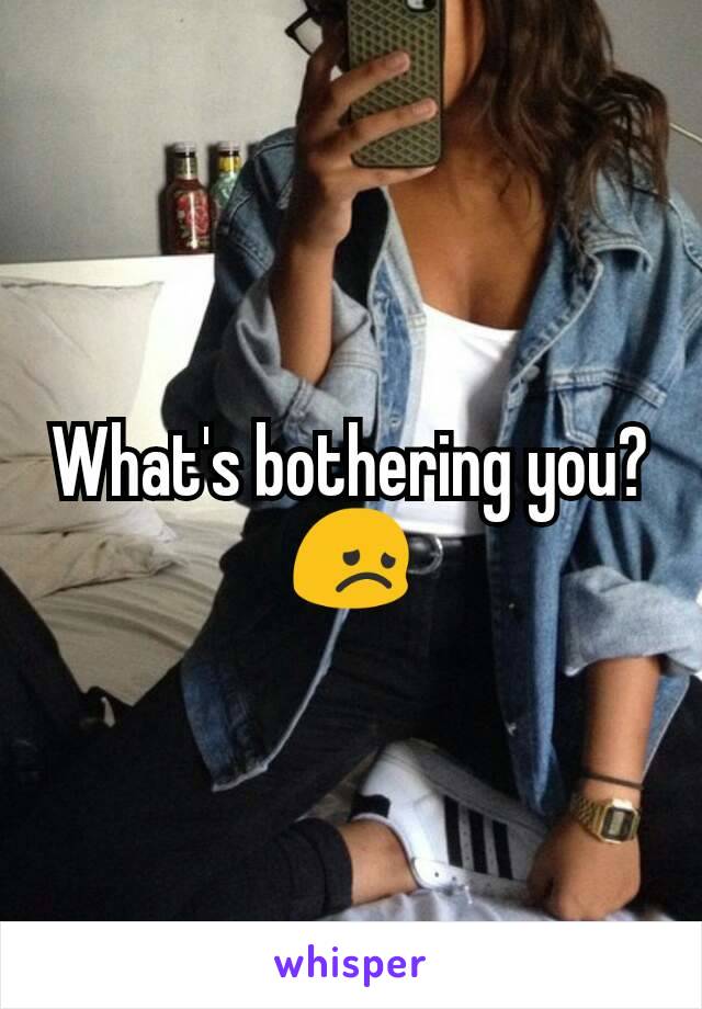 What's bothering you? 😞