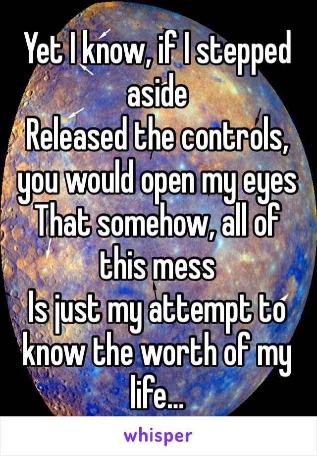 Yet I know, if I stepped aside
Released the controls, you would open my eyes
That somehow, all of this mess
Is just my attempt to know the worth of my life…