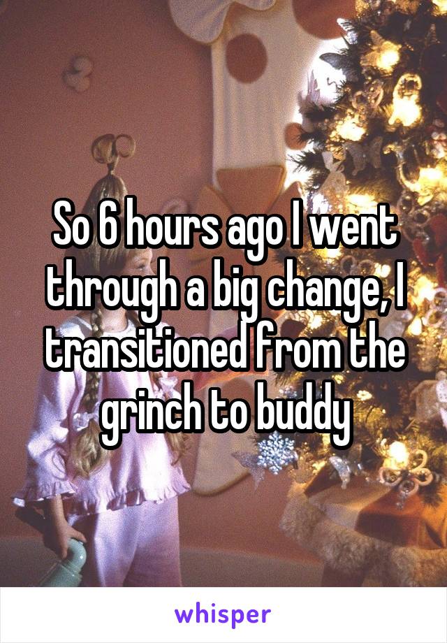 So 6 hours ago I went through a big change, I transitioned from the grinch to buddy