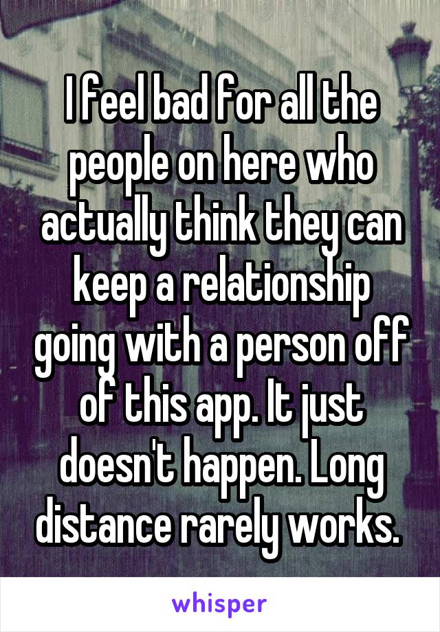 I feel bad for all the people on here who actually think they can keep a relationship going with a person off of this app. It just doesn't happen. Long distance rarely works. 