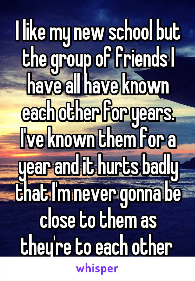 I like my new school but the group of friends I have all have known each other for years. I've known them for a year and it hurts badly that I'm never gonna be close to them as they're to each other 