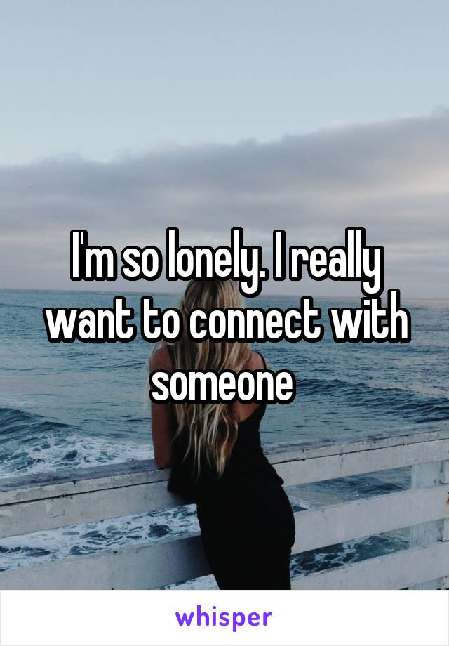I'm so lonely. I really want to connect with someone 