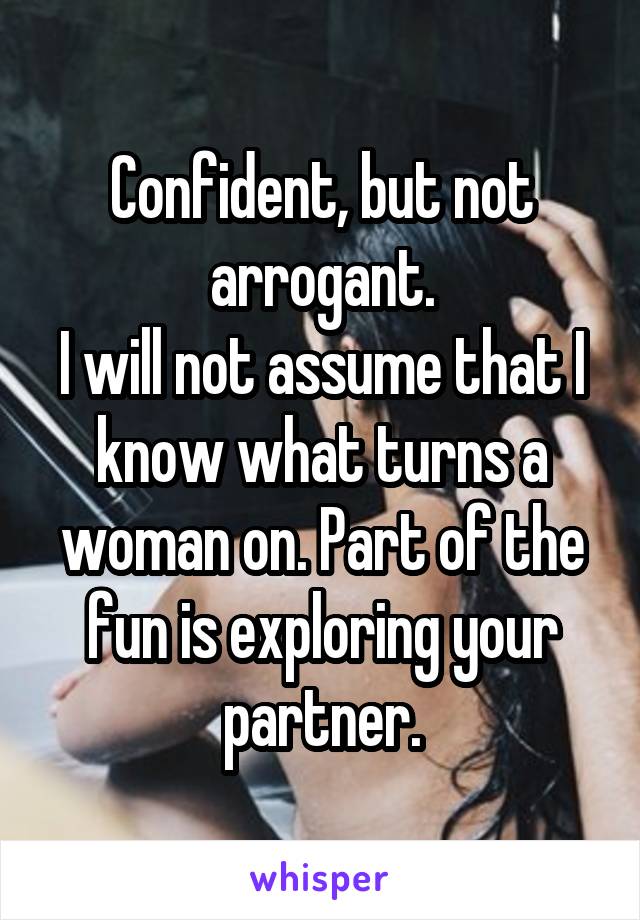 Confident, but not arrogant.
I will not assume that I know what turns a woman on. Part of the fun is exploring your partner.