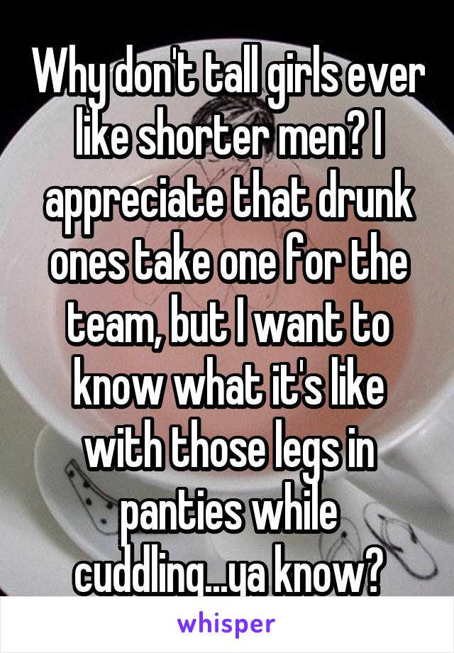 Why don't tall girls ever like shorter men? I appreciate that drunk ones take one for the team, but I want to know what it's like with those legs in panties while cuddling...ya know?