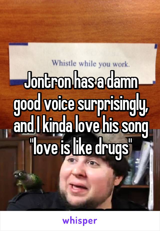 Jontron has a damn good voice surprisingly, and I kinda love his song "love is like drugs"