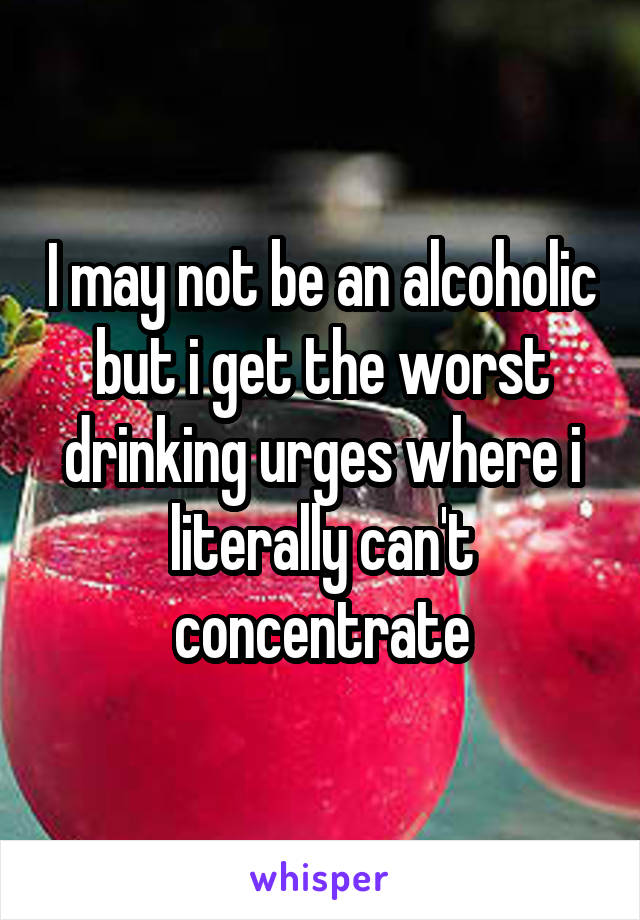 I may not be an alcoholic but i get the worst drinking urges where i literally can't concentrate