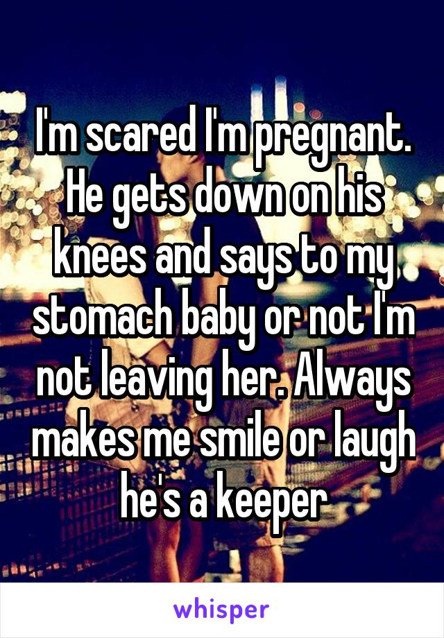 I'm scared I'm pregnant. He gets down on his knees and says to my stomach baby or not I'm not leaving her. Always makes me smile or laugh he's a keeper