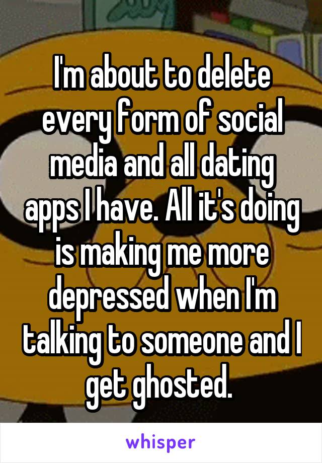 I'm about to delete every form of social media and all dating apps I have. All it's doing is making me more depressed when I'm talking to someone and I get ghosted. 