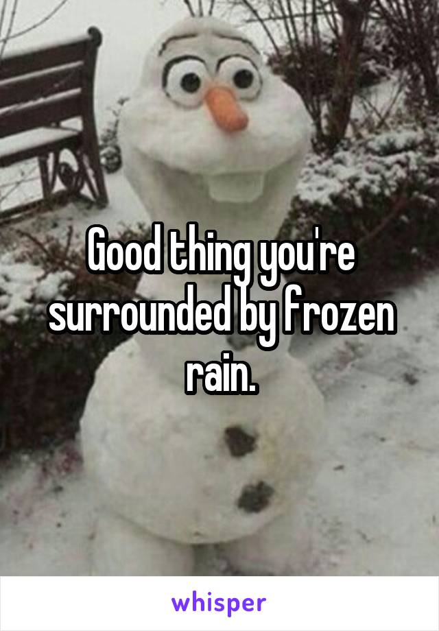 Good thing you're surrounded by frozen rain.