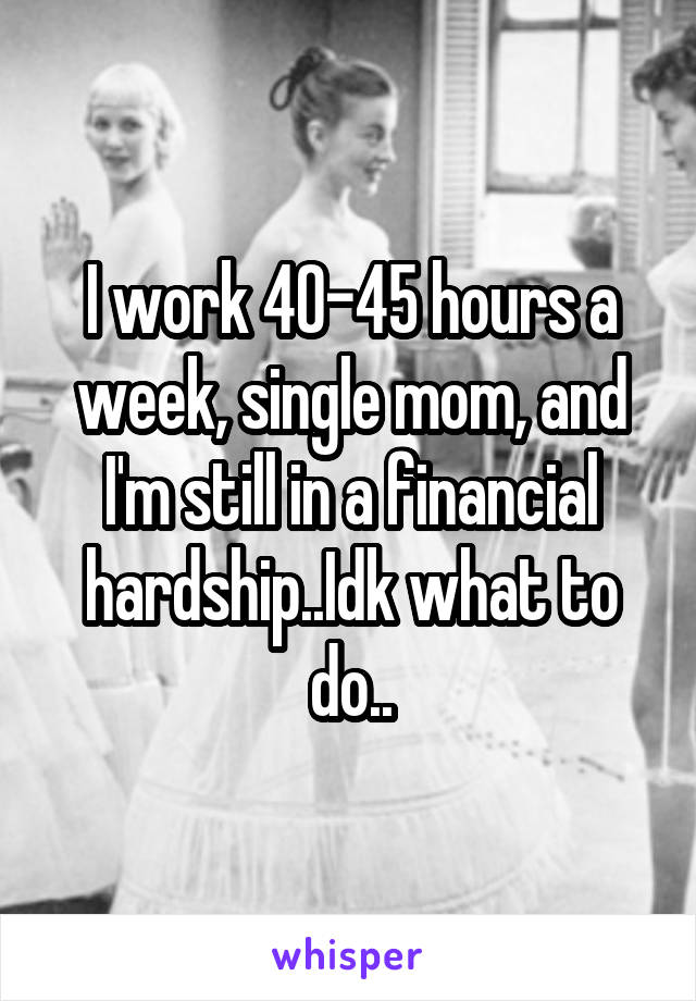 I work 40-45 hours a week, single mom, and I'm still in a financial hardship..Idk what to do..