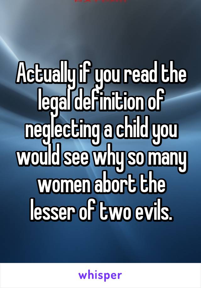 Actually if you read the legal definition of neglecting a child you would see why so many women abort the lesser of two evils.
