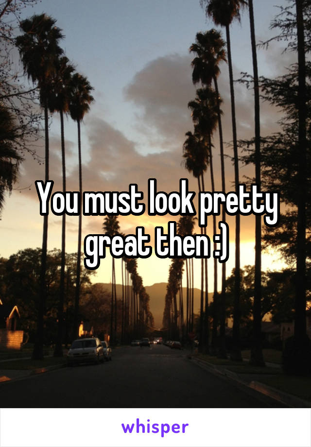 You must look pretty great then :)