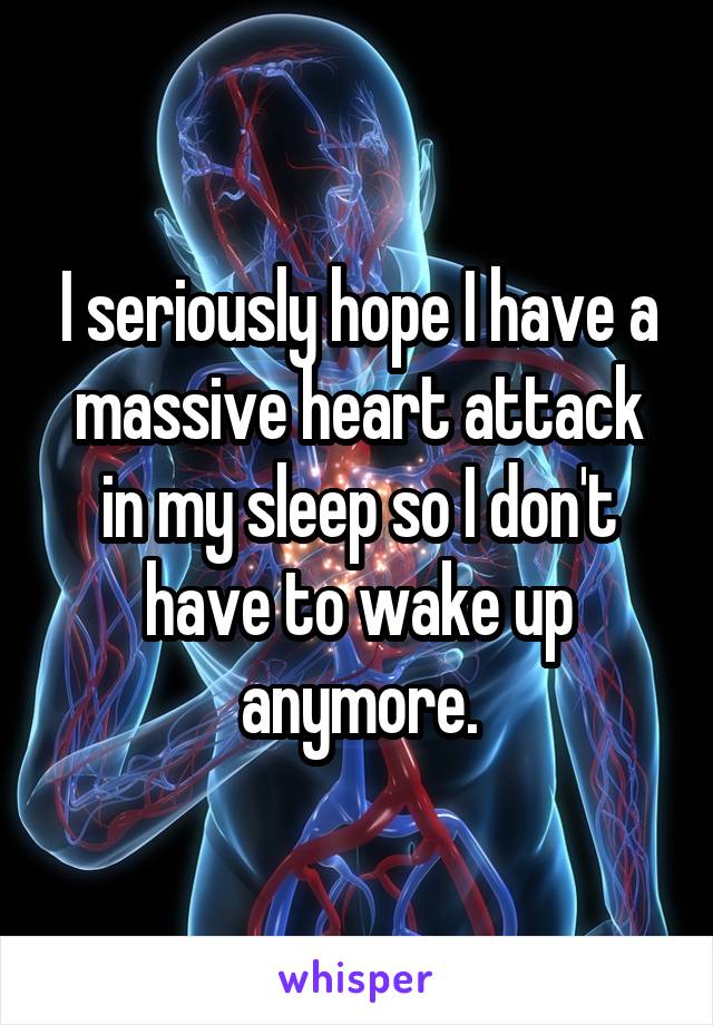 I seriously hope I have a massive heart attack in my sleep so I don't have to wake up anymore.