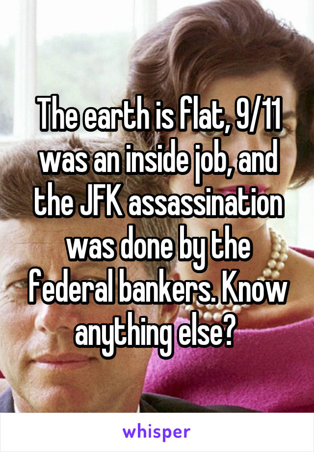 The earth is flat, 9/11 was an inside job, and the JFK assassination was done by the federal bankers. Know anything else? 