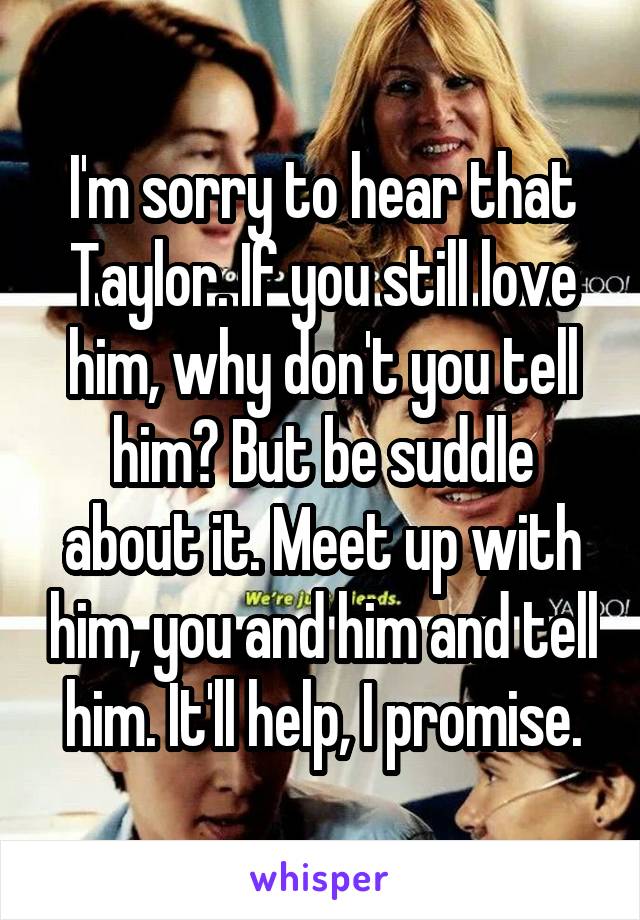 I'm sorry to hear that Taylor. If you still love him, why don't you tell him? But be suddle about it. Meet up with him, you and him and tell him. It'll help, I promise.