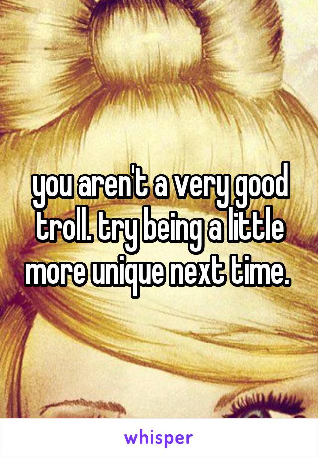 you aren't a very good troll. try being a little more unique next time. 