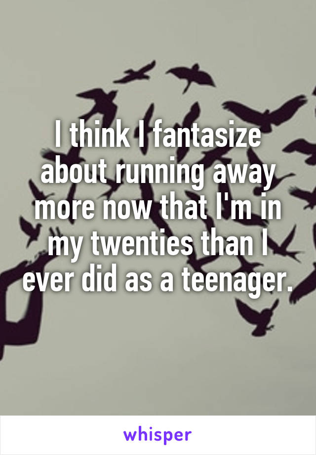 I think I fantasize about running away more now that I'm in my twenties than I ever did as a teenager. 