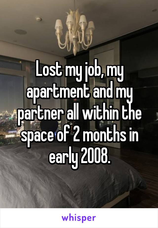 Lost my job, my apartment and my partner all within the space of 2 months in early 2008.