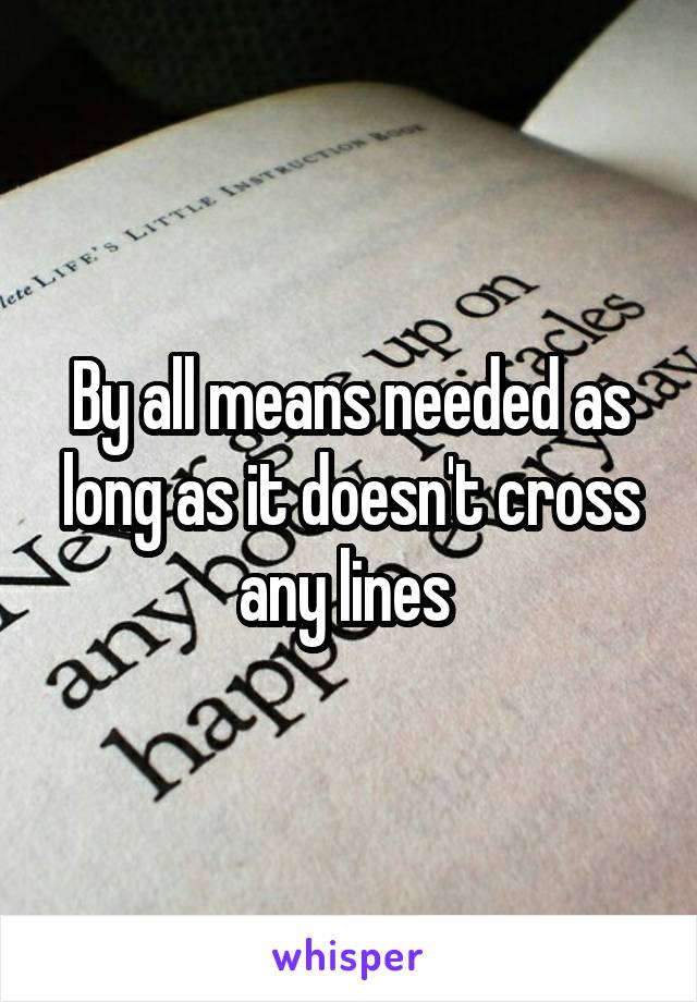 By all means needed as long as it doesn't cross any lines 