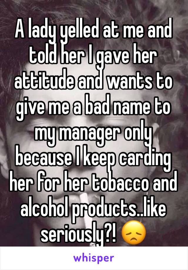 A lady yelled at me and told her I gave her attitude and wants to give me a bad name to my manager only because I keep carding her for her tobacco and alcohol products..like seriously?! 😞