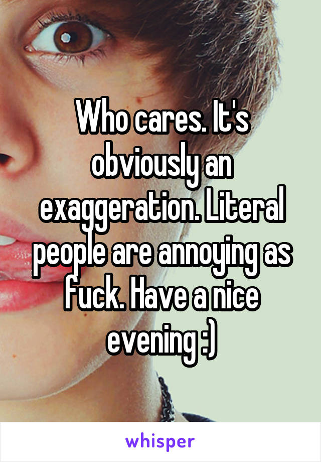 Who cares. It's obviously an exaggeration. Literal people are annoying as fuck. Have a nice evening :)