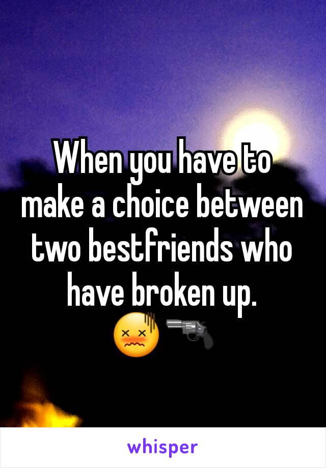 When you have to make a choice between two bestfriends who have broken up.        😖🔫