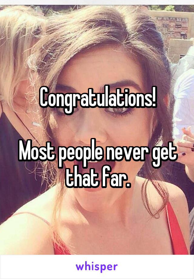 Congratulations!

Most people never get that far.