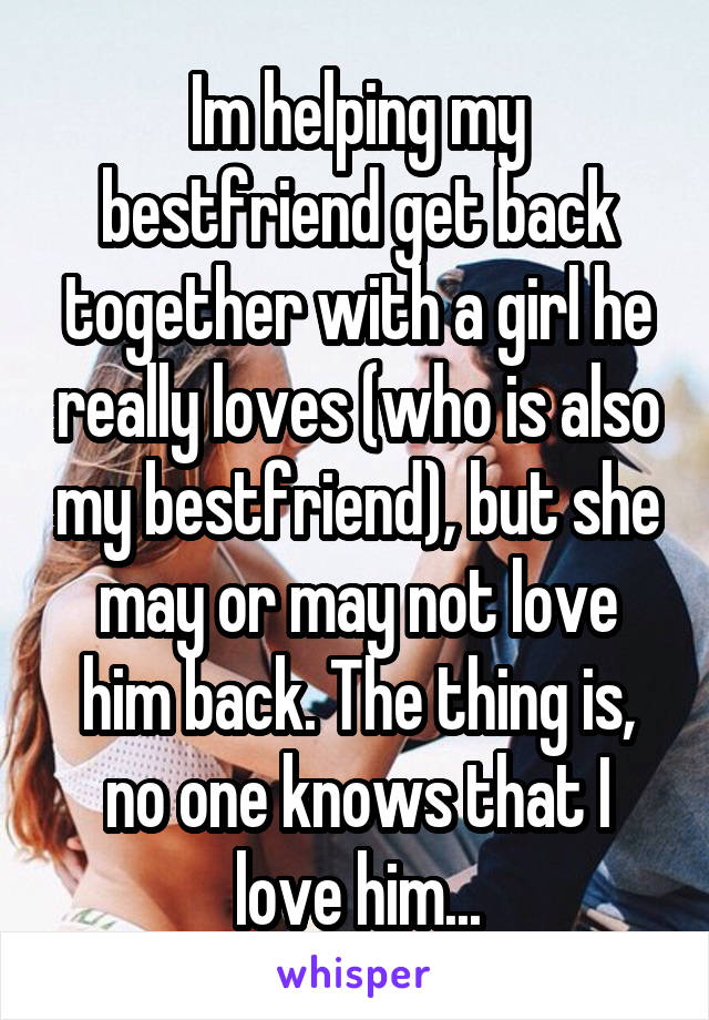 Im helping my bestfriend get back together with a girl he really loves (who is also my bestfriend), but she may or may not love him back. The thing is, no one knows that I love him...