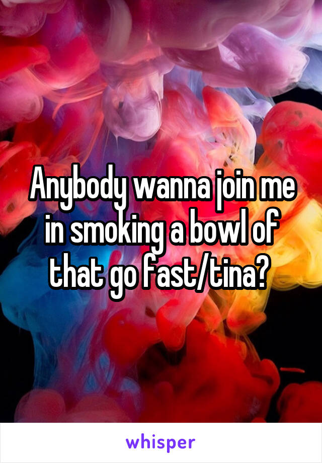 Anybody wanna join me in smoking a bowl of that go fast/tina? 