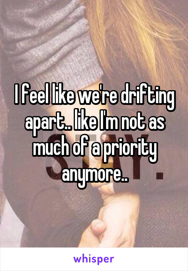 I feel like we're drifting apart.. like I'm not as much of a priority anymore..