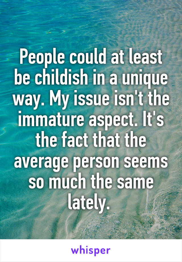 People could at least be childish in a unique way. My issue isn't the immature aspect. It's the fact that the average person seems so much the same lately. 