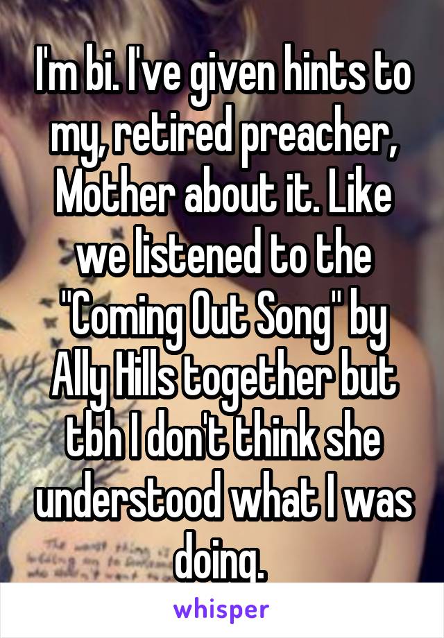 I'm bi. I've given hints to my, retired preacher, Mother about it. Like we listened to the "Coming Out Song" by Ally Hills together but tbh I don't think she understood what I was doing. 