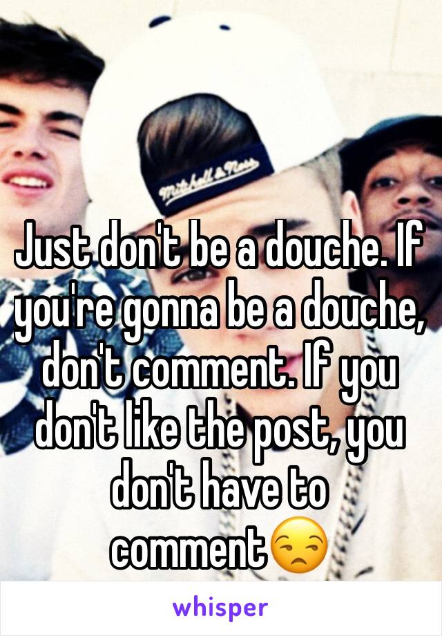 Just don't be a douche. If you're gonna be a douche, don't comment. If you don't like the post, you don't have to comment😒