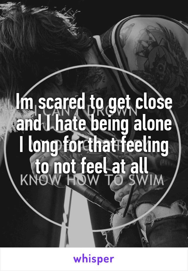 Im scared to get close and I hate being alone I long for that feeling to not feel at all 