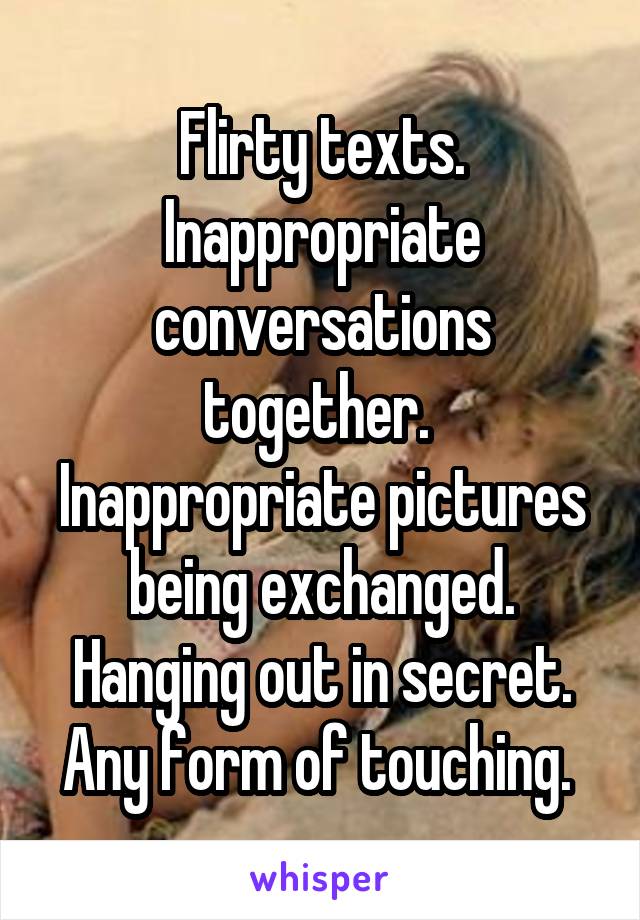 Flirty texts. Inappropriate conversations together.  Inappropriate pictures being exchanged. Hanging out in secret. Any form of touching. 