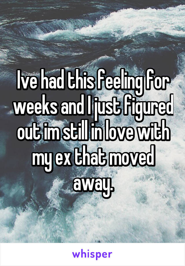 Ive had this feeling for weeks and I just figured out im still in love with my ex that moved away.