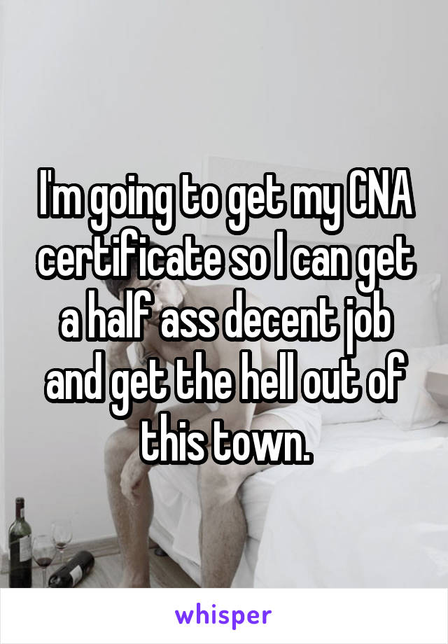 I'm going to get my CNA certificate so I can get a half ass decent job and get the hell out of this town.