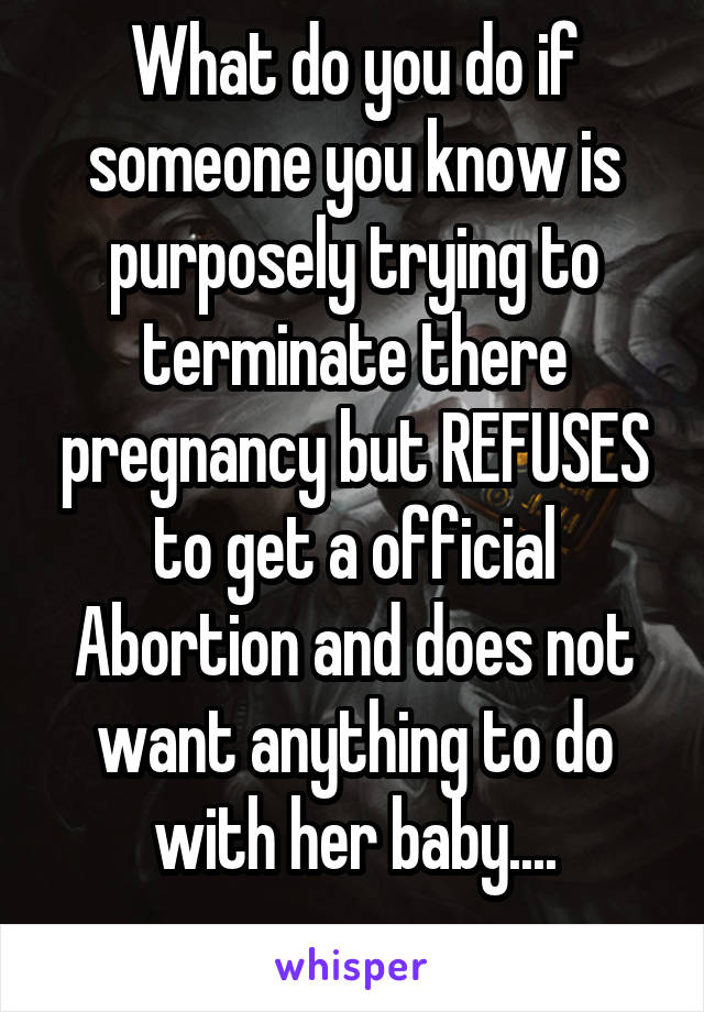 What do you do if someone you know is purposely trying to terminate there pregnancy but REFUSES to get a official Abortion and does not want anything to do with her baby....

