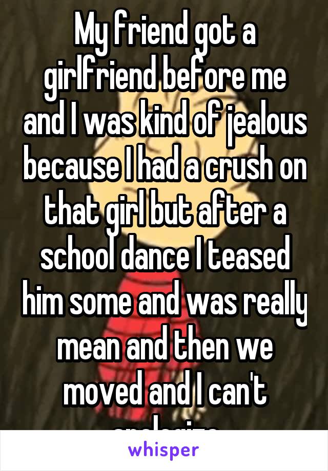 My friend got a girlfriend before me and I was kind of jealous because I had a crush on that girl but after a school dance I teased him some and was really mean and then we moved and I can't apologize