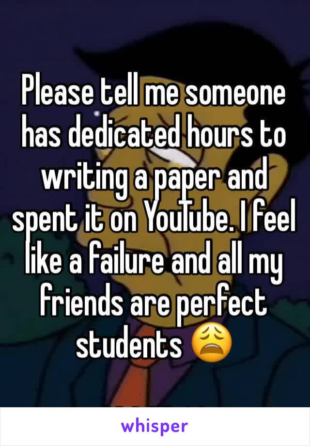 Please tell me someone has dedicated hours to writing a paper and spent it on YouTube. I feel like a failure and all my friends are perfect students 😩