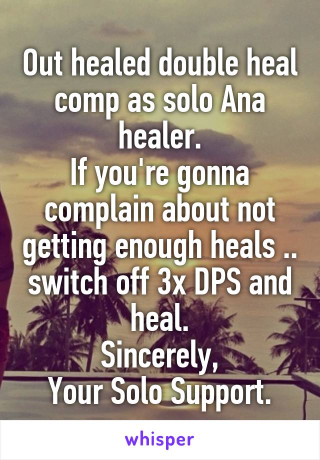 Out healed double heal comp as solo Ana healer.
If you're gonna complain about not getting enough heals .. switch off 3x DPS and heal.
Sincerely,
Your Solo Support.