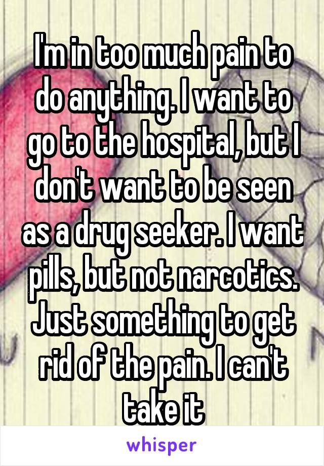 I'm in too much pain to do anything. I want to go to the hospital, but I don't want to be seen as a drug seeker. I want pills, but not narcotics. Just something to get rid of the pain. I can't take it