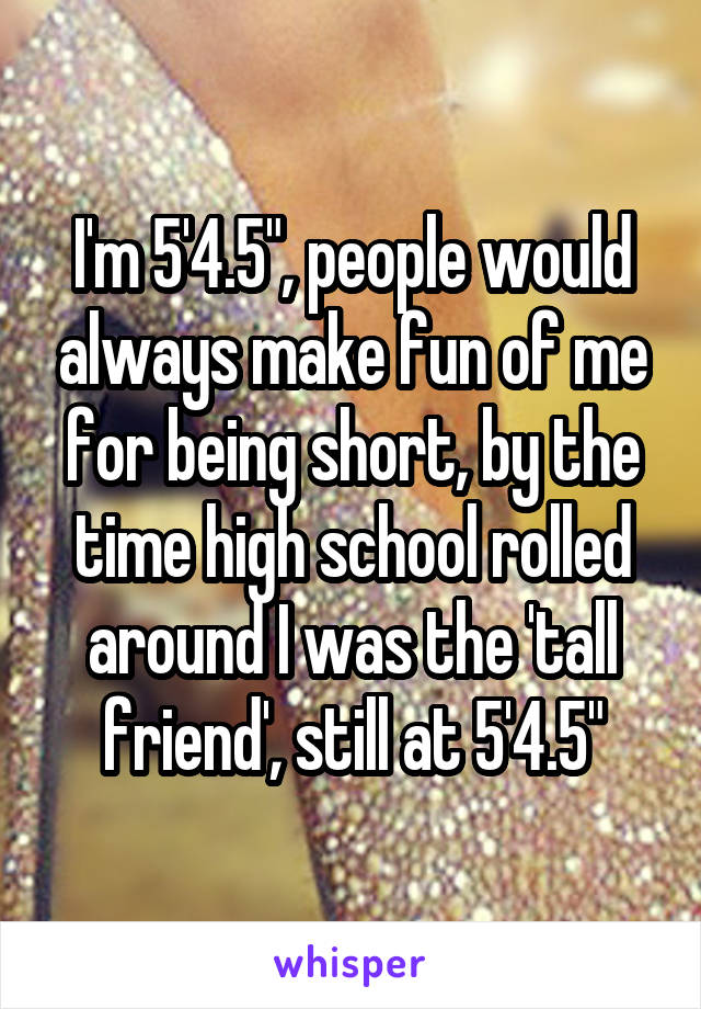 I'm 5'4.5", people would always make fun of me for being short, by the time high school rolled around I was the 'tall friend', still at 5'4.5"
