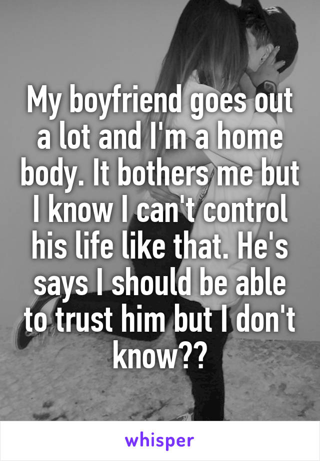My boyfriend goes out a lot and I'm a home body. It bothers me but I know I can't control his life like that. He's says I should be able to trust him but I don't know??